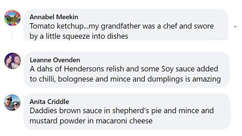Condiments Facebook comments: 1. Tomato ketchup...my grandfather was a chef and swore by a little squeeze into dishes. 2. A dash of hendersons relish and some soy sauce added to chilli, bolognese, and mince and dumplings is amazing. 3. Daddies brown sauce in Shepherd's pie and mince and mustard powder in macaroni cheese.