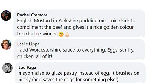 Facebook comments: 1. English mustard in Yorkshire pudding mix - nice kick to compliment the beef and gives it a nice golden colour too double winner. 2. I add Worcestershire sauce to everything. Eggs, stir fry, chicken, all of it! 3. Mayonnaise to glaze pastry instead of egg. It brushes on nicely (and saves the eggs for something else!)