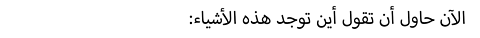 :الآن حاول أن تقول أين توجد هذه الأشياء