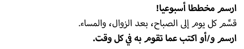 ارسم مخططا أسبوعيا.  قسِّم كل يوم إلى الصباح، بعد الزوال، والمساء. ارسم و/أو اكتب عما تقوم به في كل وقت.