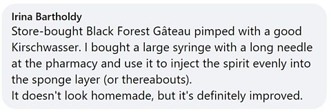Facebook comment: Store-bought Black Forest Gateau pimped with a good Kirschwasser. I bought a large syringe with a long needle at the pharmacy and use it to inject the spirit evenly into the sponge layer (or thereabouts). It doesn't look homemade, but it's definitely improved. 