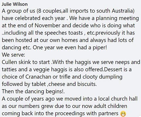 A group of us (8 couples,all imports to south Australia) have celebrated each year . We have a planning meeting at the end of November and decide who is doing what ..including all the speeches toasts , etc.previously it has been hosted at our own homes and always had lots of dancing etc. One year we even had a piper! We serve: Cullen skink to start .With the haggis we serve neeps and tatties and a veggie haggis is also offered.Dessert is a choice of Cranachan or trifle and clooty dumpling followed by tablet ,cheese and biscuits. Then the dancing begins!. A couple of years ago we moved into a local church hall as our numbers grew due to our now adult children coming back into the proceedings with partners