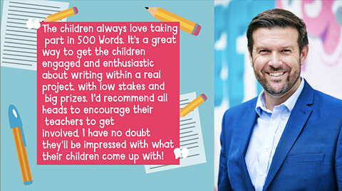 A quote that reads: "The children always love taking part in 500 Words. It's a great way to get the children engaged and enthusiastic about writing within a real project, with low stakes and big prizes. I'd recommend all heads to encourage their teachers to get involved, I have no doubt they'll be impressed with what their children come up with!" and a picture of Dave Mcpartlin