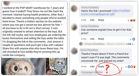 Social media scams A screenshot of a social media post from someone claiming to be from a former Pop Mart employee saying: "I worked at POP MART warehouse for 7 years and guess how it ended? They threw me out like trash the moment I started having health problems. After that, I decided to share something only people who've worked there know. There's a hidden section on the website where you can get a secret toy box almost for free - all you have to do is fill out a short survey. It was originally created to attract attention to the toys. But the link still works, and now employees are ordering boxes themselves and selling the toys under table. I'm dropping the link in the comments. Just answer a couple of questions and you'll get a box with Labubu! Share this with anyone else who loves these toys. I'm still shocked at how boldly they're covering this up inside the company. Comments below the post include users saying they tried it and received their toys.