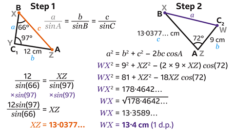 2 triangles labelled step 1 and step 2. Step 1: A triangle with the 3 corners labelled B and X, C1 and Y, A and Z. X, Y and Z are greyed out – making the A, B and C1 the main labels. Line BC is labelled A; AC is 12 centimetres and B; AB is labelled C and highlighted orange. Angle ABC is 66 degrees; BCA is 97 degrees. Written to the right: A over sin A – greyed out – equals B over sin B equals C over sin C. Written below: 12 over sin open brackets 66 close brackets equals XZ over sin open brackets 97 close brackets. Multiplied by sin open brackets 97 close brackets, multiplied by sin open brackets 97 close brackets. 12 sin open brackets 97 close brackets over sin open brackets 66 close brackets equals XZ. XZ equals 13 point 0 3 7 7 – highlighted orange. Step 2: A triangle with the 3 corners labelled B and X, C2 and W, A and Z. W, X and Z are greyed out – making the A, B and C2 the main labels. Line BC is labelled A; AC is 9 centimetres and B; AB is labelled 13 point 0 3 7 7 centimetres and C. Angle BAC is 72 degrees. Written below: A squared equals B squared plus C squared minus 2 bc cos A. WX squared equals 9 squared plus XZ squared minus open brackets 2 multiplied by 9 multiplied by XZ close brackets cos open brackets 72 close brackets. WX squared equals 81 plus 18XZ cos open brackets 72 close brackets. WX squared equals 178 point 4 6 4 2. WX squared equals the square root of 178 point 4 6 4 2. WX equals 13 point 3 5 8 9. WX equals 13 point 4 centimetres to 1 decimal place.
