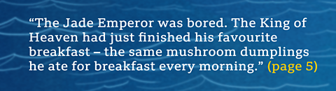 “The Jade Emperor was bored. The King of Heaven had just finished his favourite breakfast – the same mushroom dumplings he ate for breakfast every morning.” (page 5) 