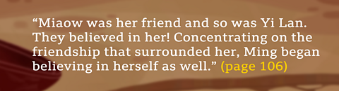 “Miaow was her friend and so was Yi Lan. They believed in her! Concentrating on the friendship that surrounded her, Ming began believing in herself as well.” (page 106) 