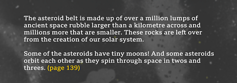The asteroid belt is made up of over a million lumps of ancient space rubble larger than a kilometre across and millions more that are smaller. These rocks are left over from the creation of our solar system. Some of the asteroids have tiny moons! And some asteroids orbit each other as they spin through space in twos and threes. (page 139) 