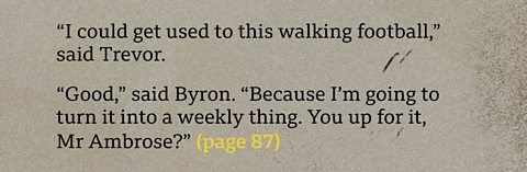 “I could get used to this walking football,” said Trevor.  “Good,” said Byron. “Because I’m going to turn it into  a weekly thing. You up for it, Mr Ambrose?” (page 87)
