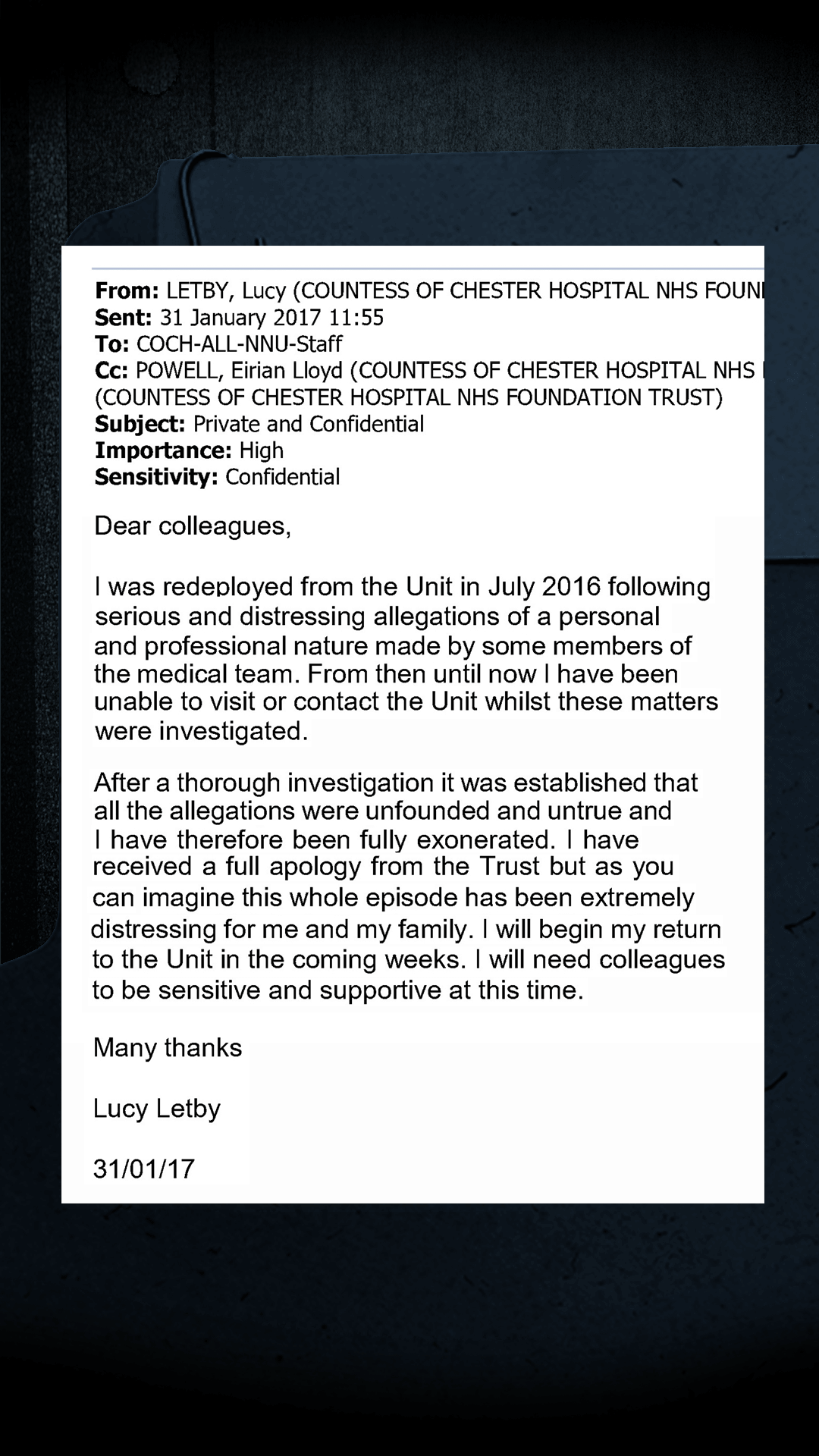An email from Lucy Letby: I was redeployed from the Unit in July 2016 following serious and distressing allegations of a personal and professional nature made by some members of the medical team. From then until now I have been unable to visit or contact the Unit whilst these matters were investigated. After a thorough investigation it was established that all the allegations were unfounded and untrue and I have therefore been fully exonerated. I have received a full apology from the Trust but as you can imagine this whole episode has been extremely distressing for me and my family. I will begin my return to the Unit in the coming weeks. I will need colleagues to be sensitive and supportive at this time.