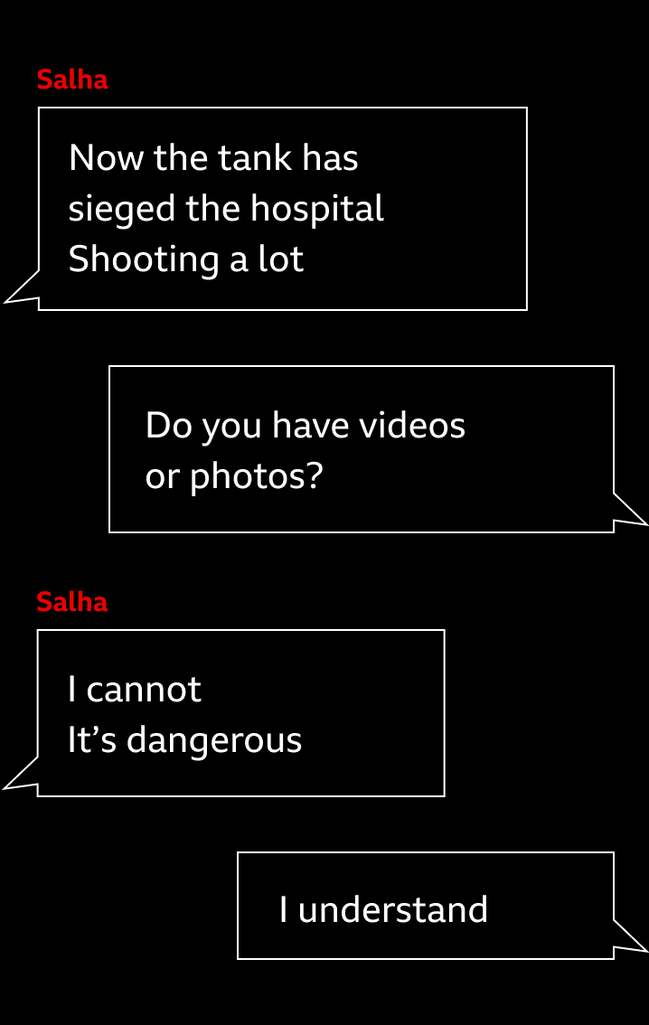 Styled Whatsapp conversation. Salha says 'Now the tank has sieged the hospital. Shooting a lot'. The BBC journalist replies: 'Do you have videos or photos?'. Salha responds: 'I cannot. It's dangerous'. And the journalist replies: 'I understand'