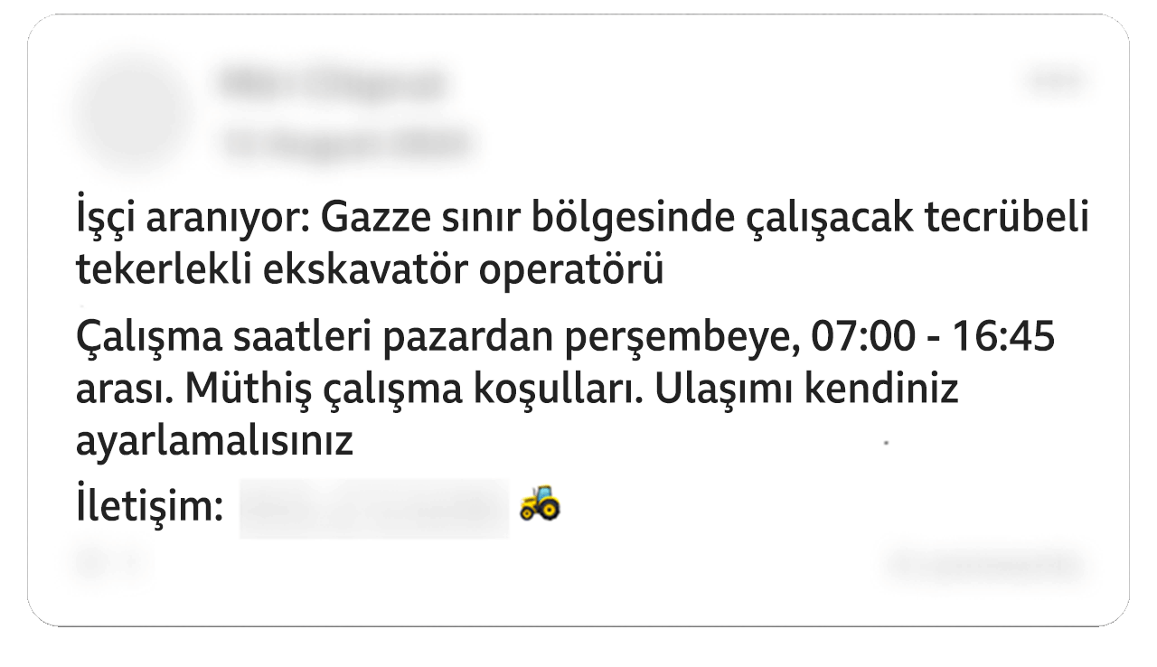 Düzenlenmiş bir Facebook gönderisinde şu ifadeler yer alıyor: "İşçi aranıyor: Gazze sınır bölgesinde çalışacak tecrübeli tekerlekli ekskavatör operatörü. Çalışma saatleri pazardan perşembeye, 07:00 - 16:45 arası. Müthiş çalışma koşulları. Ulaşımı kendiniz ayarlamalısınız". Paylaşım bir traktör emojisiyle sonlanıyor. Bazı kişisel detaylar sansürlenmiş.
                                                                                