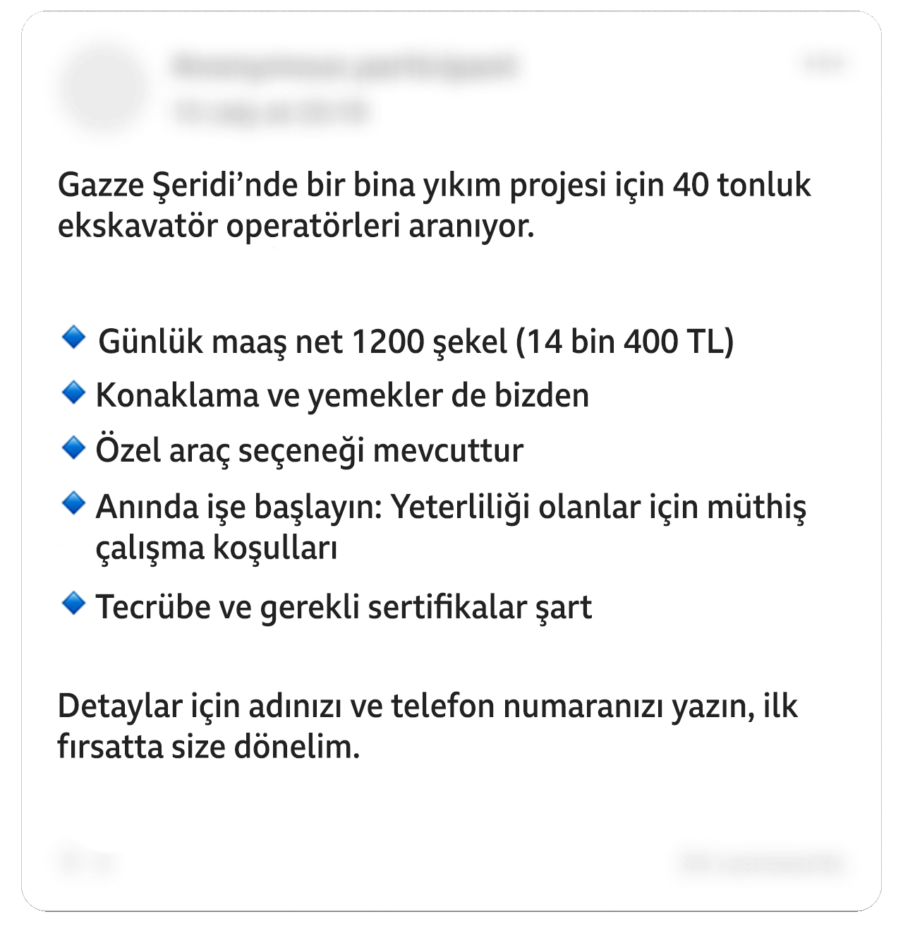Üzerinde oynanmış bir Facebook paylaşımında şunlar yazıyor: “Gazze Şeridi'nde bir bina yıkım projesi için 40 tonluk ekskavatör operatörleri aranıyor. Günlük maaş net 1200 şekel (14 bin 400 TL). Konaklama ve yemekler de bizden. Özel araç seçeneği mevcuttur. Hemen işe başlayın: Yeterliliği olanlar için müthiş çalışma koşulları. Tecrübe ve gerekli sertifikalar şart. Detaylar için adınızı ve telefon numaranızı yazın, ilk fırsatta size dönelim”. Bazı bilgiler sansürlenmiştir.