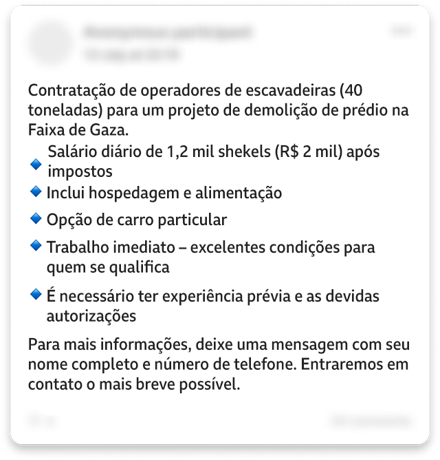 Uma postagem editada no Facebook diz: "Contratação de operadores de escavadeira (40 toneladas) para um projeto de demolição de um prédio na Faixa de Gaza". E lista: "Salário diário de 1200 shekels após impostos. Inclui hospedagem e alimentação. Opção de carro particular. Trabalho imediato — excelentes condições para aqueles que são qualificados. É necessário ter experiência prévia e autorização adequada". E acrescenta: "Para mais informações, deixe uma mensagem com seu nome completo e número de telefone. Entraremos em contato o mais breve possível". Alguns detalhes pessoais da imagem foram borrados.