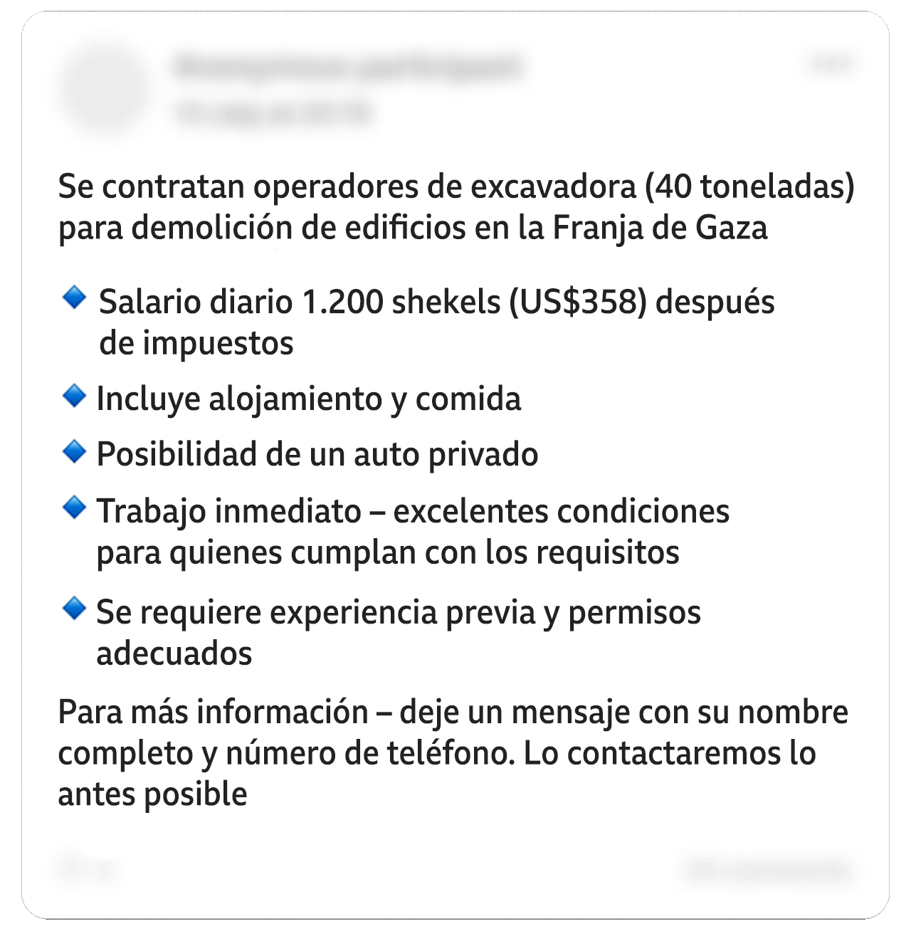 Una publicación editada en Facebook dice: “Se contratan operadores de excavadora (40 toneladas) para un proyecto de demolición de edificios en la Franja de Gaza”. En una lista con viñetas: “Salario diario de 1.200 shekels (358 dólares) después de impuestos. Incluye alojamiento y comida. Opción de coche privado. Trabajo inmediato: excelentes condiciones para quienes califiquen. Se requiere experiencia previa y permiso correspondiente”. Y añade: “Para más detalles, deja un mensaje con tu nombre completo y número de teléfono. Nos pondremos en contacto lo antes posible”. Algunos datos personales en la imagen han sido difuminados. 