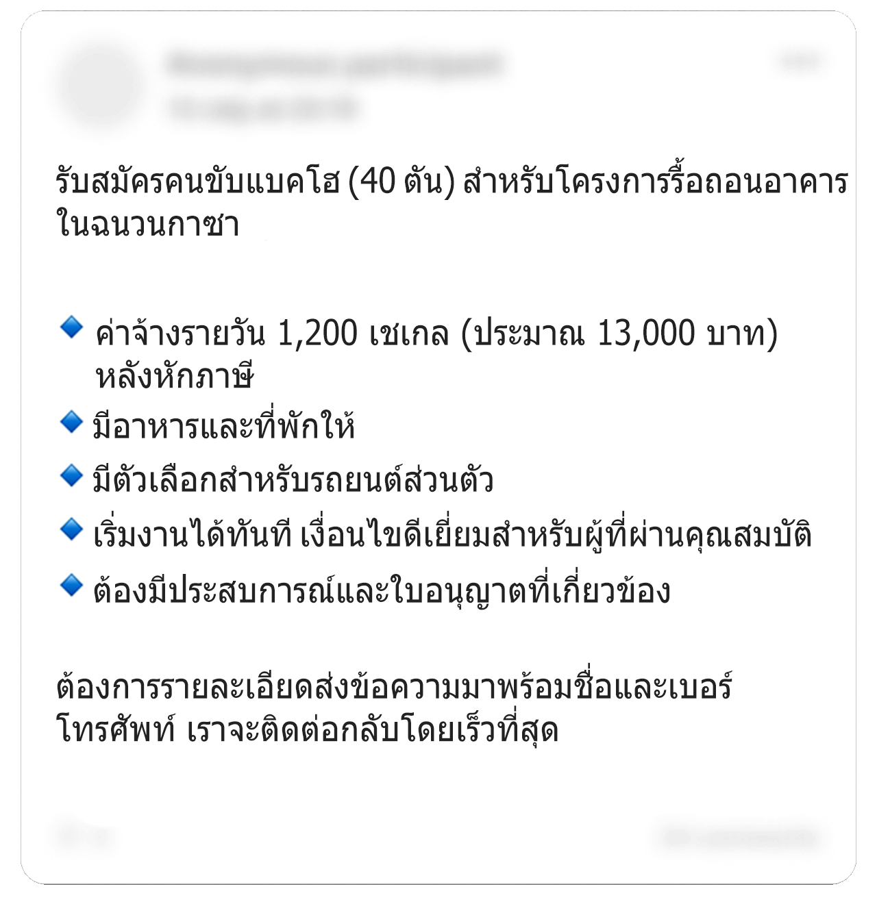 โพสต์เฟซบุ๊กอีกชิ้นหนึ่งซึ่งมีการแก้ไขระบุว่า “รับสมัครคนขับรถขุด (40 ตัน) สำหรับโครงการรื้อถอนอาคารในฉนวนกาซา” พร้อมรายละเอียดว่า “ค่าจ้างรายวัน 1,200 เชเกล (ประมาณ 13,000 บาท) หลังหักภาษี มีอาหารและที่พักให้ มีตัวเลือกสำหรับรถยนต์ส่วนตัว เริ่มงานได้ทันที เงื่อนไขดีเยี่ยมสำหรับผู้ที่ผ่านคุณสมบัติ ต้องมีประสบการณ์และใบอนุญาตที่เกี่ยวข้อง” และลงท้ายว่า “ต้องการรายละเอียดส่งข้อความมาพร้อมชื่อและเบอร์โทรศัพท์ เราจะโทรกลับโดยเร็วที่สุด” รายละเอียดส่วนบุคคลบางส่วนในภาพถูกเบลอเอาไว้