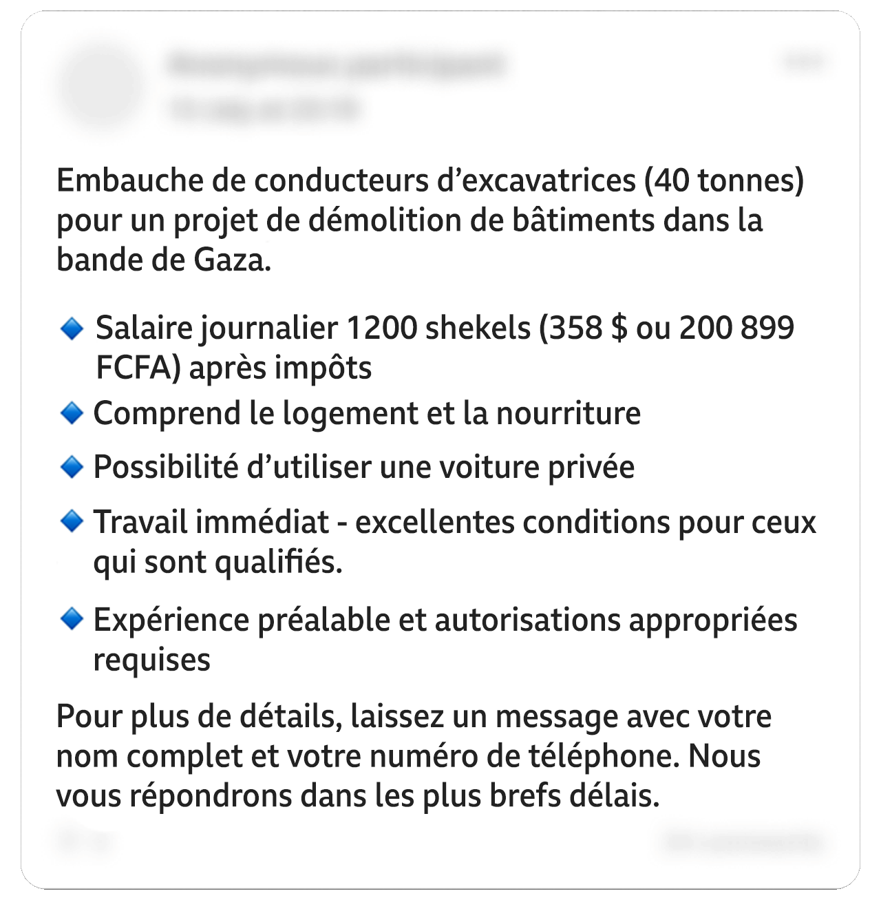 Une publication Facebook modifiée indique : "Recrutement d'opérateurs d'excavatrices (40 tonnes) pour un projet de démolition de bâtiments dans la bande de Gaza". Dans une liste à puces : "Salaire journalier de 1 200 shekels (358 $ ou 200 899 FCFA) après impôts. Logement et nourriture inclus. Possibilité d'utiliser une voiture personnelle. Travail immédiat - excellentes conditions pour les personnes qualifiées. Expérience préalable et permis approprié requis". Et il ajoute : "Pour plus de détails, laissez un message avec votre nom complet et votre numéro de téléphone. Nous vous répondrons dans les plus brefs délais". Certaines informations personnelles figurant sur l'image ont été floutées.