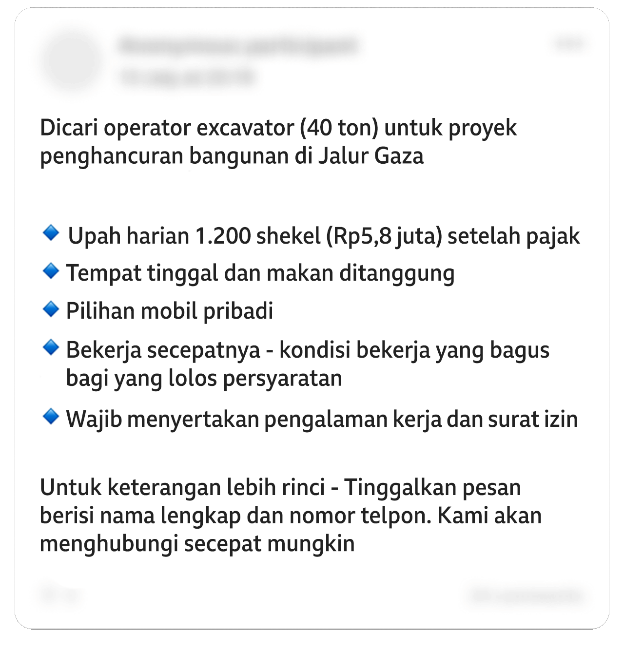 Sebuah unggahan Facebook yang telah diedit berbunyi: "Mencari operator ekskavator (40 ton) untuk proyek pembongkaran bangunan di Jalur Gaza". Poin-poinnya berbunyi: "Upah harian 1.200 shekel (Rp5,8 juta) setelah pajak. Termasuk tempat tinggal dan makan. Tersedia pilihan mobil pribadi. Langsung bekerja - kondisi kerja yang sangat baik bagi yang memenuhi syarat. Diperlukan pengalaman kerja dan izin yang sesuai". Ditambahkan: "Untuk detail lebih lanjut - tinggalkan pesan dengan nama lengkap dan nomor telepon Anda. Kami akan menghubungi Anda sesegera mungkin". Beberapa detail pribadi pada gambar telah diburamkan.