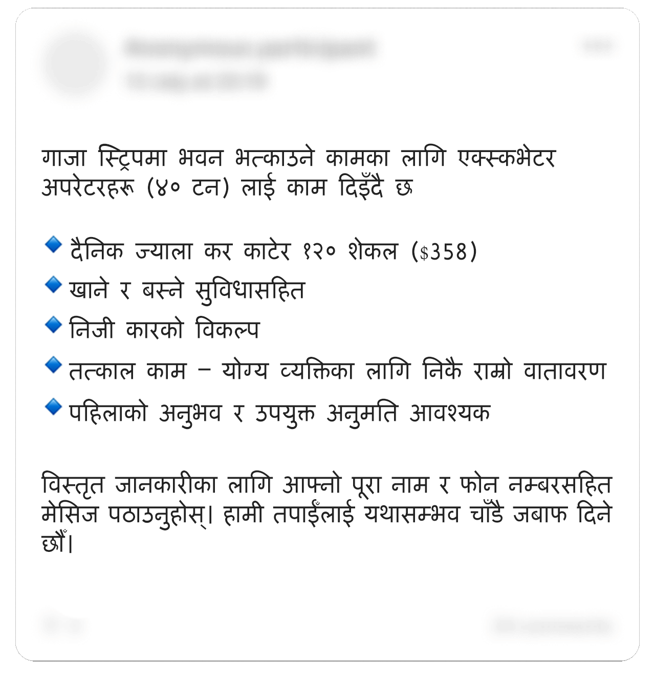 सम्पादन गरिएको एउटा फेसबुक पोस्ट यस्तो छः “गाजा स्ट्रिपमा भवन भत्काउने एउटा कामका लागि एक्स्कभेटर अपरेटरहरू (४० टन) भर्ती गरिँदै”। बुलेट पोइन्टमा दिइएको सूचीः “कर काटेर दैनिक ज्याला १,२०० शेकल ($३५८, £२६७)। आवास र भोजनको व्यवस्था। निजी कारको सुविधा। तत्काल काम – छनोटमा पर्नेका लागि काम गर्न राम्रो वातावरण। पहिलाको अनुभव र उपयुक्त अनुमति आवश्यक”। त्यसमा थप यसो भनिएको छ: "विस्तृत जानकारीका लागि – आफ्नो पूरा नाम र फोन नम्बर मेसिजमा पठाउनुहोस्। हामी यथासम्भव चाँडै तपाईँलाई जबाफ दिने छौँ”। तस्बिरमा भएका केही व्यक्तिगत जानकारी धमिलो पारिएको छ। 