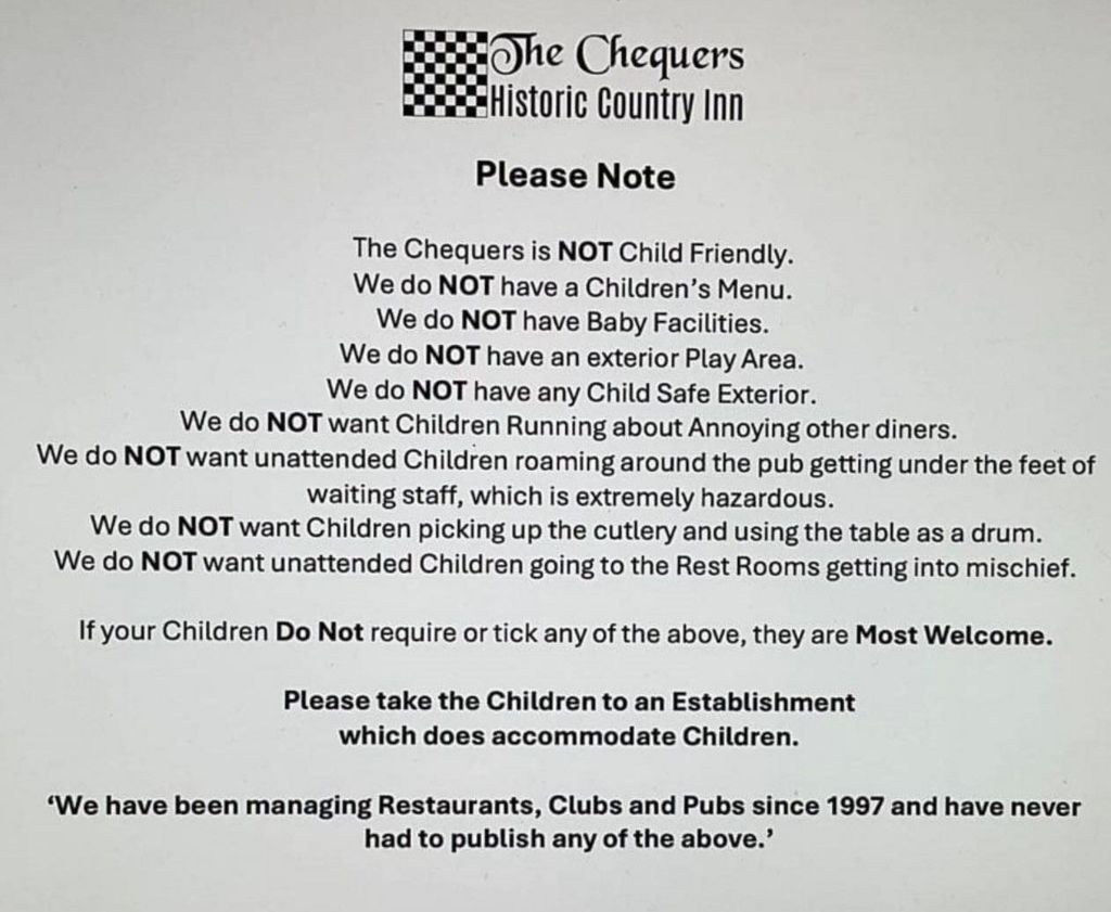 The Chequers' statement which says: "Please note the Chequers is NOT child friendly. We do NOT have a children's menu. We do NOT have baby facilities. We do NOT have an exterior play area. We do NOT have any child safe exterior. We do NOT want children running about annoying other diners. We do NOT want unattended children roaming around the pub getting under the feet of waiting staff, which is extremely hazardous. We do NOT want children picking up the cutlery and using the table as a drum. We do NOT want unattended children going to the rest rooms getting into mischief. If your children do not require or tick any of the above, they are most welcome. Please take the children to an establishment which does accommodate children. We have been managing restaurants, clubs and pubs since 1997 and have never had to publish any of the above."