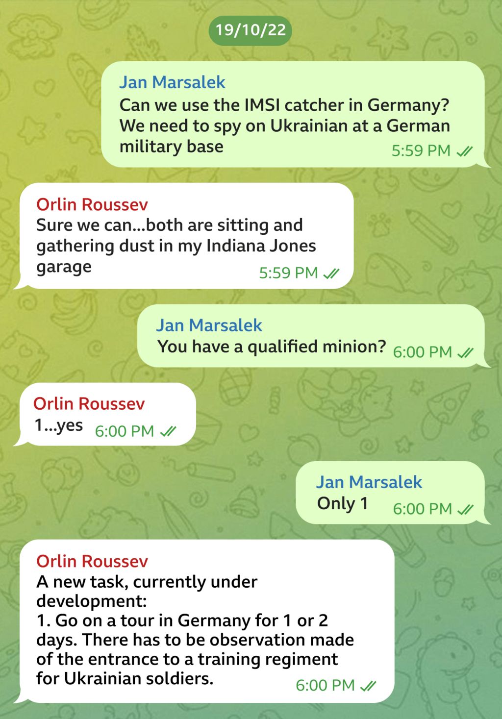 Telegram message exchange between Orlin Roussev and Jan Marsalek dated 19/10/22. JM asks: "Can we use the IMSI catcher in Germany? We need to spy on Ukrainian at a German military base". "Sure we can... both are sitting and gathering dust in my Indiana Jones garage," OR responds. "You have a qualified minion?" JM says. "1... yes," OR replies. "Only 1," JM writes. "A new task, currently under development: Go on a tour of Germany for 1 or 2 days. There has to be observation made of the entrance to a training regiment for Ukrainian soldiers," OR says.