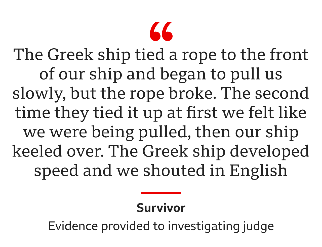 "The Greek ship tied a rope to the front of our ship and began to pull us slowly, but the rope broke… The second time they tied it up at first we felt like we were being pulled, then our ship keeled over. The Greek ship developed speed and we shouted in English," was the evidence from the same survivor to an investigating judge