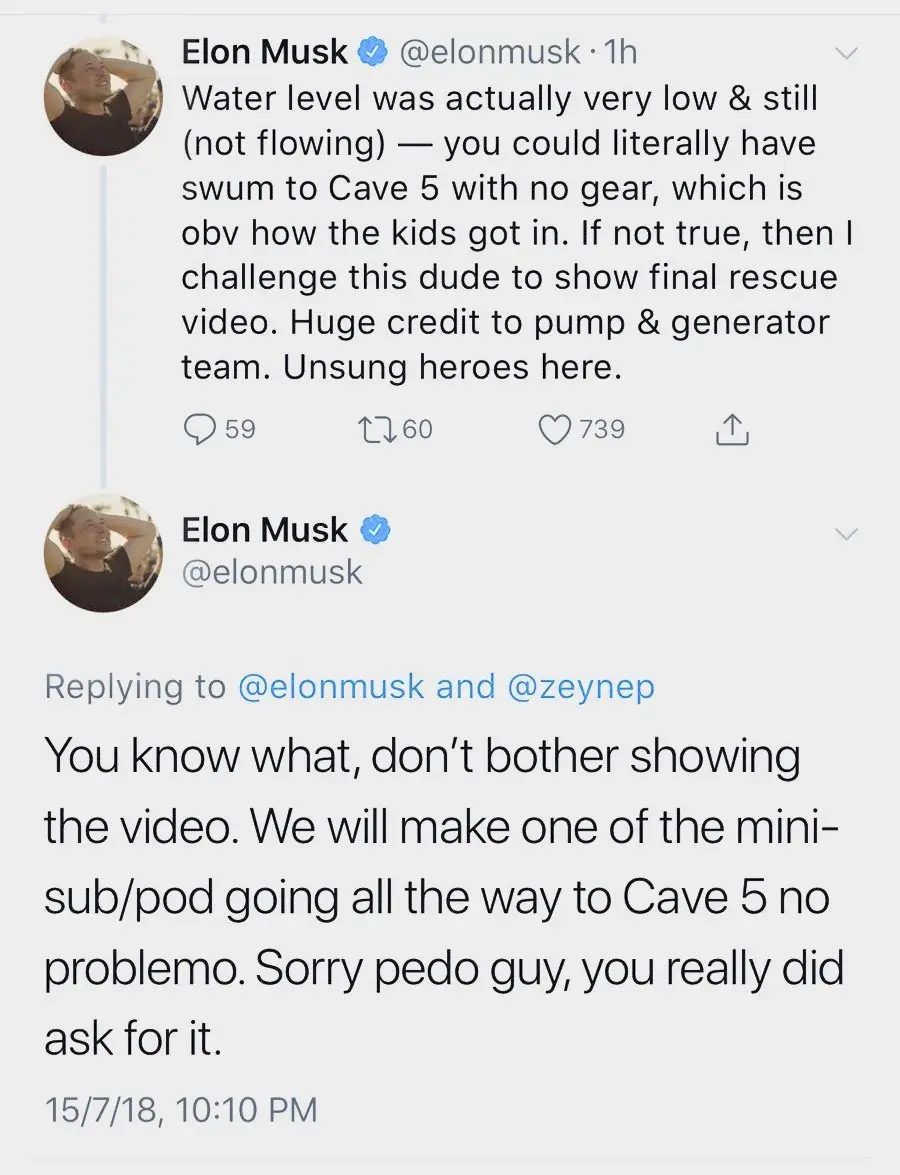 First tweet: Elon Musk (@elonmusk) · 1hWater level was actually very low & still (not flowing) — you could literally have swum to Cave 5 with no gear, which is obv how the kids got in. If not true, then I challenge this dude to show final rescue video. Huge credit to pump & generator team. Unsung heroes here. The tweet has 59 replies, 60 retweets, and 739 likes. Second tweet (a reply to the first):Elon Musk (@elonmusk)Replying to @elonmusk and @zeynepYou know what, don't bother showing the video. We will make one of the mini-sub/pod going all the way to Cave 5 no problemo. Sorry pedo guy, you really did ask for it. The timestamp for the second tweet is 15/7/18, 10:10 PM.