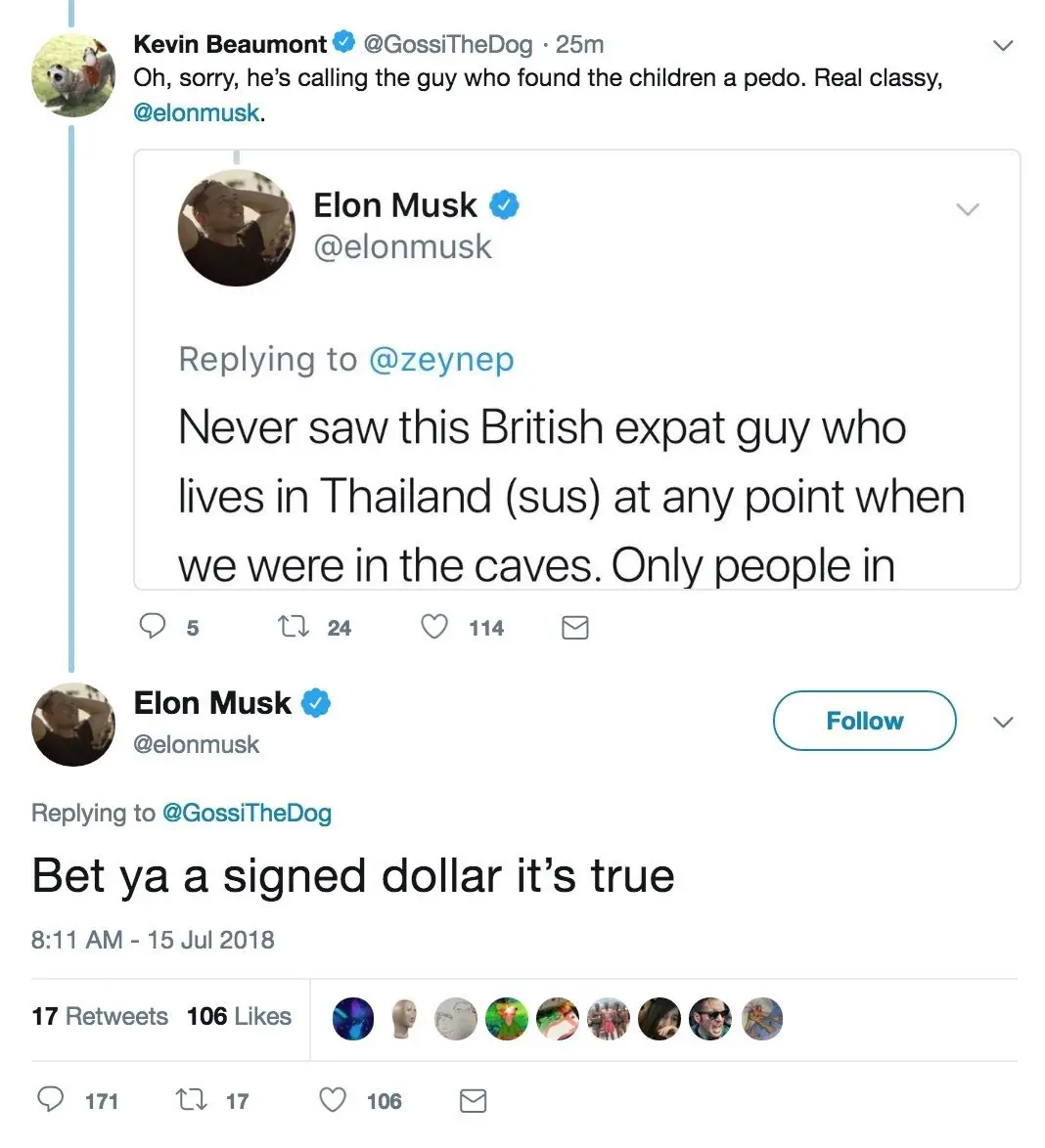 Tweet 1 Kevin Beaumont (@GossiTheDog) Oh, sorry, he's calling the guy who found the children a pedo. Real classy, @elonmusk.This tweet includes a screenshot of another tweet from Elon Musk, which reads: Elon Musk (@elonmusk), replying to @zeynepNever saw this British expat guy who lives in Thailand (sus) at any point when we were in the caves. Only people in Tweet 2 (a reply to Kevin Beaumont's tweet above)Elon Musk (@elonmusk)Replying to @GossiTheDogBet ya a signed dollar it's true Timestamp: 8:11 AM - 15 Jul 2018 Stats: 17 Retweets, 106 Likes