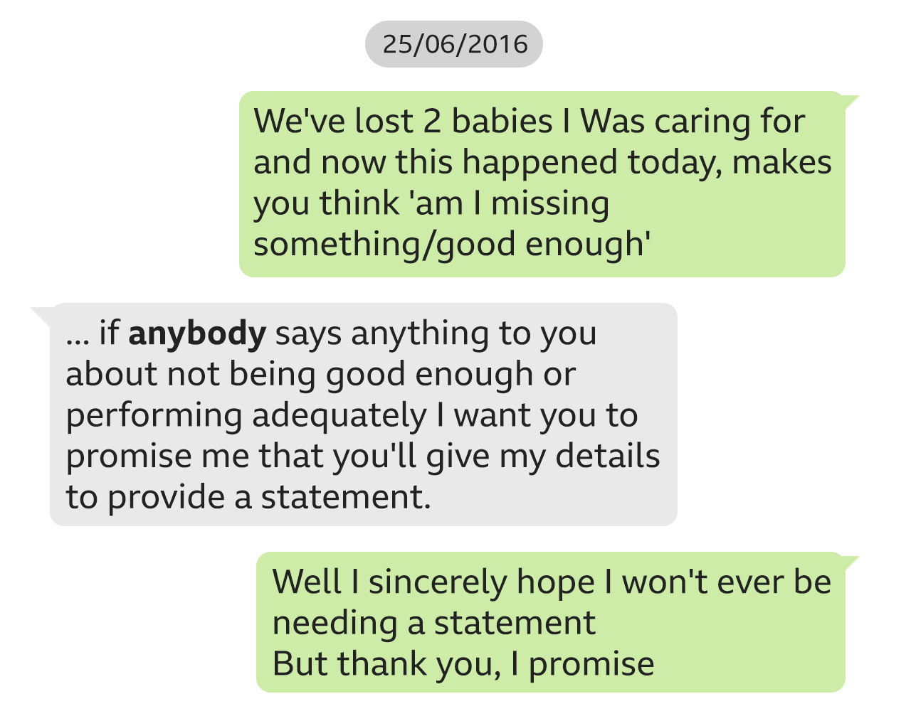 Text messages between Lucy Letby and a doctor on 25 June 2016. Letby says: "We've lost 2 babies I Was caring for and now this happened today, makes you think 'am I missing something/good enough'". The doctor replies: "if *anybody* says anything to you about not being good enough or performing adequately I want you to promise me that you'll give my details to provide a statement." Letby says: "Well I sincerely hope I won't ever be needing a statement. But thank you, I promise".