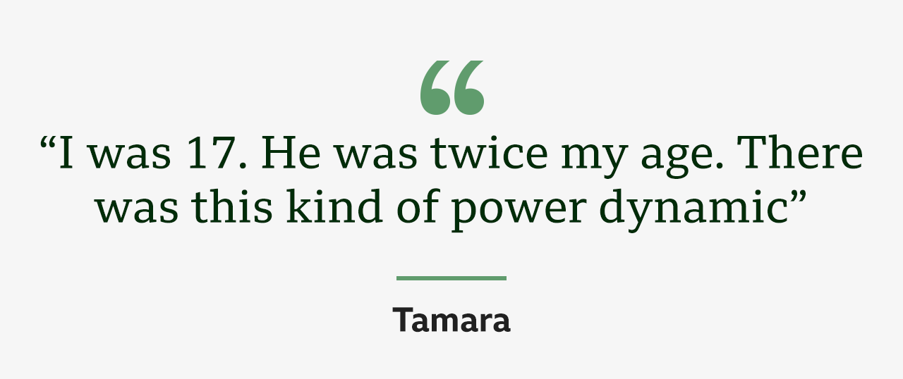 Quote from Tamara: "I was 17. He was twice my age. There was this kind of power dynamic."