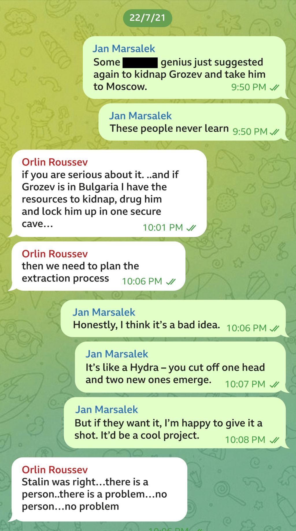 Telegram message exchange between Orlin Roussev and Jan Marsalek dated 22/7/21. JM writes: "Some genius has just suggested again to kidnap Grozev and take him to Moscow. These people never learn". OR responds: If you are serious about it...and if Grozev is in Bulgaria I have the resources to kidnap, drug him and lock him up in one secure cave... then we need to plan the extraction process". JM writes: "Honestly, I think it's a bad idea. It's like a Hydra - you cut off one head and two new ones emerge. But if they want it, I'm happy to give it a shot. It'd be a cool project". OR writes: "Stalin was right...there is a person..there is a problem...no person... no problem".