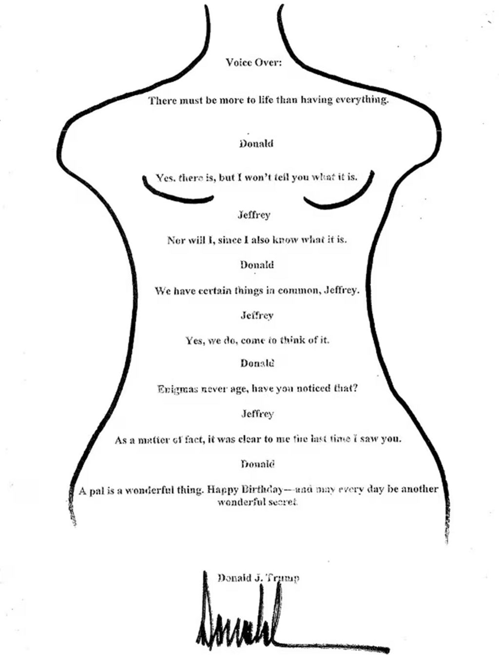 A message purporting to be from Donald Trump to Jeffrey Epstein, which reads: Voice over: There must be more to life than having everything; Donald: Yes, there is, but I won’t tell you what it is; Jeffrey: Nor will I, since I also know what it is; Donald: We have certain things in common, Jeffrey; Jeffrey: Yes, we do, come to think of it; Donald: Enigmas never age, have you noticed that?; Jeffrey: As a matter of fact, it was clear to me the last time I saw you; Donald: A pal is a wonderful thing. Happy Birthday - and may every day be another wonderful secret. Donald J Trump.