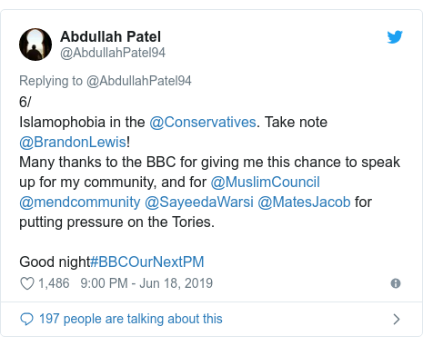 Twitter post by @AbdullahPatel94: 6/Islamophobia in the @Conservatives. Take note @BrandonLewis!Many thanks to the BBC for giving me this chance to speak up for my community, and for @MuslimCouncil @mendcommunity @SayeedaWarsi @MatesJacob for putting pressure on the Tories.Good night#BBCOurNextPM