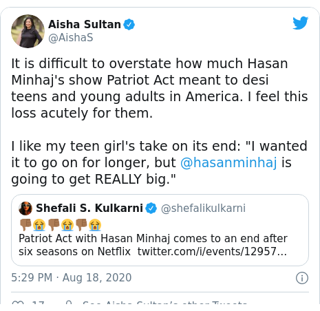 Twitter post by @AishaS: It is difficult to overstate how much Hasan Minhaj's show Patriot Act meant to desi teens and young adults in America. I feel this loss acutely for them. I like my teen girl's take on its end  "I wanted it to go on for longer, but @hasanminhaj is going to get REALLY big." 