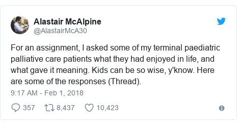 Twitter post by @AlastairMcA30: For an assignment, I asked some of my terminal paediatric palliative care patients what they had enjoyed in life, and what gave it meaning. Kids can be so wise, y'know. Here are some of the responses (Thread).