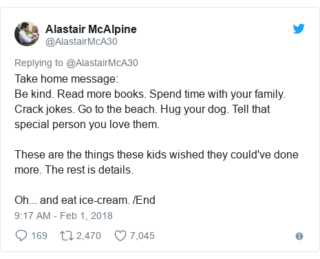 Twitter post by @AlastairMcA30: Take home message Be kind. Read more books. Spend time with your family. Crack jokes. Go to the beach. Hug your dog. Tell that special person you love them.These are the things these kids wished they could've done more. The rest is details.Oh... and eat ice-cream. /End