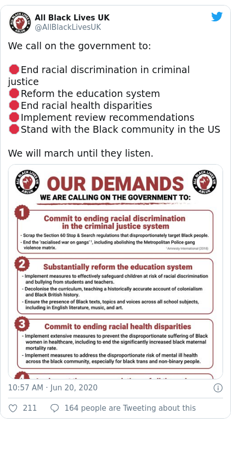 Twitter post by @AllBlackLivesUK: We call on the government to 🛑End racial discrimination in criminal justice🛑Reform the education system🛑End racial health disparities🛑Implement review recommendations🛑Stand with the Black community in the USWe will march until they listen. 