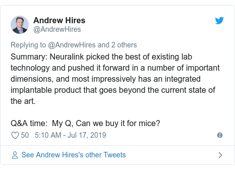 Twitter post by @AndrewHires: Summary  Neuralink picked the best of existing lab technology and pushed it forward in a number of important dimensions, and most impressively has an integrated implantable product that goes beyond the current state of the art. Q&A time   My Q, Can we buy it for mice?