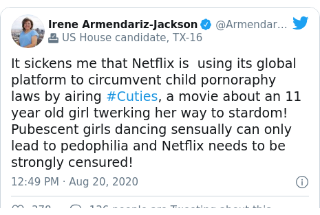 Twitter post by @ArmendarizDis16: It sickens me that Netflix is  using its global platform to circumvent child pornoraphy laws by airing #Cuties, a movie about an 11 year old girl twerking her way to stardom! Pubescent girls dancing sensually can only lead to pedophilia and Netflix needs to be strongly censured!