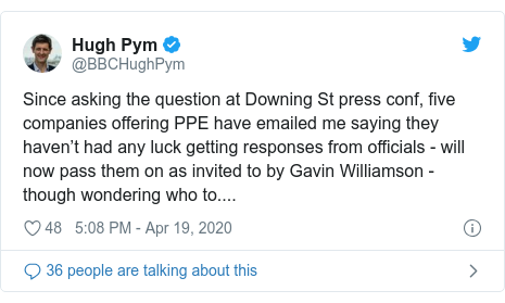 Twitter post by @BBCHughPym: Since asking the question at Downing St press conf, five companies offering PPE have emailed me saying they haven’t had any luck getting responses from officials - will now pass them on as invited to by Gavin Williamson - though wondering who to....