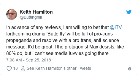 Twitter post by @Buttinghill: In advance of any reviews, I am willing to bet that @ITV forthcoming drama 'Butterfly' will be full of pro-trans propaganda and resolve with a pro-trans, anti-science message. It'd be great if the protagonist Max desists, like 80% do, but I can't see media luvvies going there.