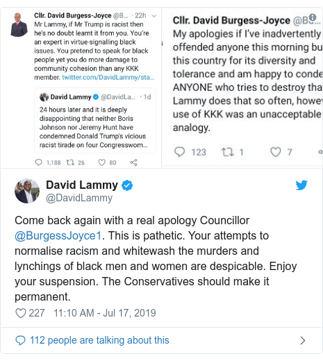 Twitter post by @DavidLammy: Come back again with a real apology Councillor @BurgessJoyce1. This is pathetic. Your attempts to normalise racism and whitewash the murders and lynchings of black men and women are despicable. Enjoy your suspension. The Conservatives should make it permanent. 