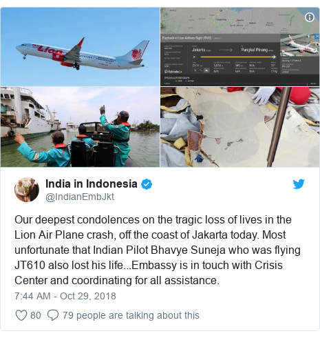 Twitter post by @IndianEmbJkt: Our deepest condolences on the tragic loss of lives in the Lion Air Plane crash, off the coast of Jakarta today. Most unfortunate that Indian Pilot Bhavye Suneja who was flying JT610 also lost his life...Embassy is in touch with Crisis Center and coordinating for all assistance. 