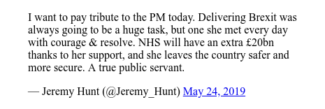 Twitter post by @Jeremy_Hunt: I want to pay tribute to the PM today. Delivering Brexit was always going to be a huge task, but one she met every day with courage & resolve. NHS will have an extra £20bn  thanks to her support, and she leaves the country safer and more secure. A true public servant.