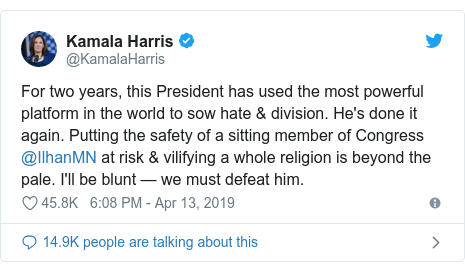 Twitter post by @KamalaHarris: For two years, this President has used the most powerful platform in the world to sow hate & division. He's done it again. Putting the safety of a sitting member of Congress @IlhanMN at risk & vilifying a whole religion is beyond the pale. I'll be blunt — we must defeat him.