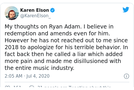 Twitter post by @KarenElson_: My thoughts on Ryan Adam. I believe in redemption and amends even for him. However he has not reached out to me since 2018 to apologize for his terrible behavior. In fact back then he called a liar which added more pain and made me disillusioned with the entire music industry.
