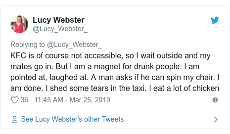 Twitter post by @Lucy_Webster_: KFC is of course not accessible, so I wait outside and my mates go in. But I am a magnet for drunk people. I am pointed at, laughed at. A man asks if he can spin my chair. I am done. I shed some tears in the taxi. I eat a lot of chicken