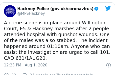 Twitter post by @MPSHackney: A crime scene is in place around Willington Court, E5 & Hackney marshes after 2 people attended hospital with gunshot wounds. One of the males was also stabbed. The incident happened around 01 10am. Anyone who can assist the investigation are urged to call 101. CAD 631/1AUG20.