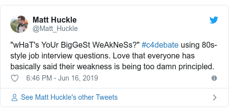 Twitter post by @Matt_Huckle: "wHaT's YoUr BigGeSt WeAkNeSs?" #c4debate using 80s-style job interview questions. Love that everyone has basically said their weakness is being too damn principled.