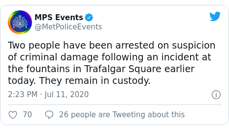 Twitter post by @MetPoliceEvents: Two people have been arrested on suspicion of criminal damage following an incident at the fountains in Trafalgar Square earlier today. They remain in custody.